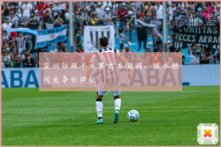 亚洲劲旅半决赛名单微调，技术顾问竞争白热化 - 万彩官网官网