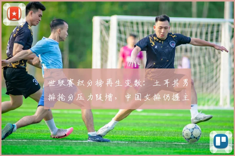 世联赛积分榜再生变数:土耳其男排抢分压力陡增,中国女排仍握主动权