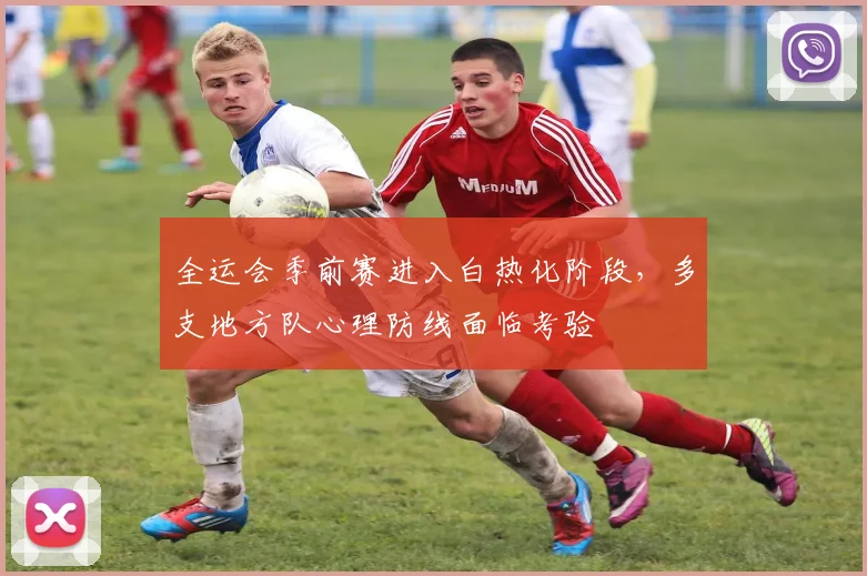 全运会季前赛进入白热化阶段,多支地方队心理防线面临考验
