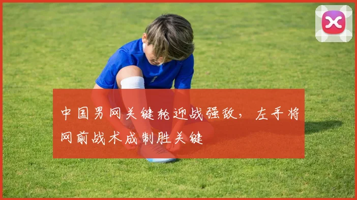 中国男网关键轮迎战强敌，左手将网前战术成制胜关键 - 万彩官网官网