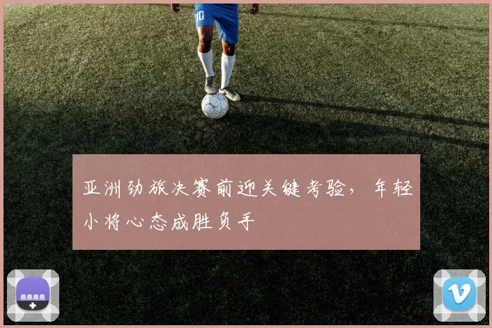 亚洲劲旅决赛前迎关键考验，年轻小将心态成胜负手