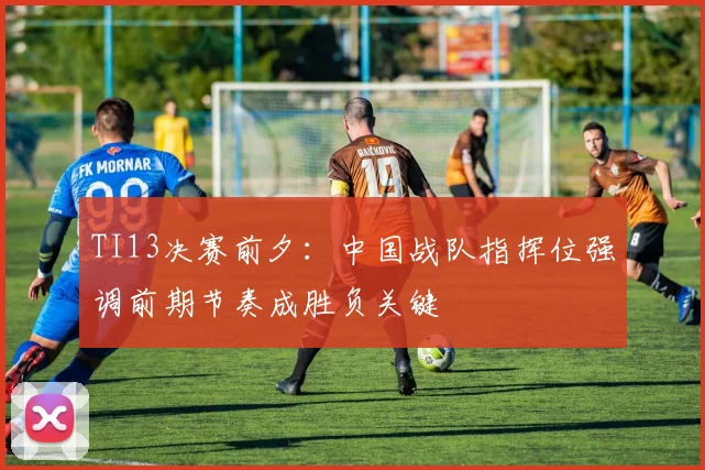 TI13决赛前夕:中国战队指挥位强调前期节奏成胜负关键