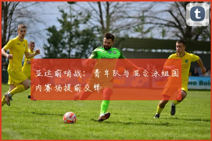 亚运前哨战：青年队与混合泳组国内赛场提前交锋