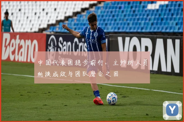 中国代表团稳步前行，主帅析人员轮换成效与团队磨合之困