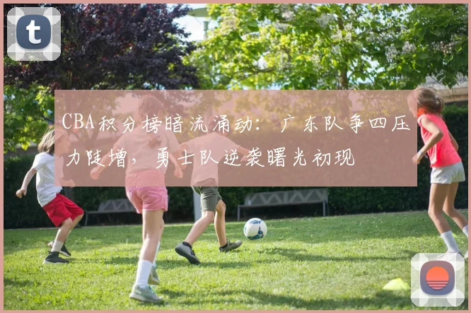 CBA积分榜暗流涌动：广东队争四压力陡增，勇士队逆袭曙光初现
