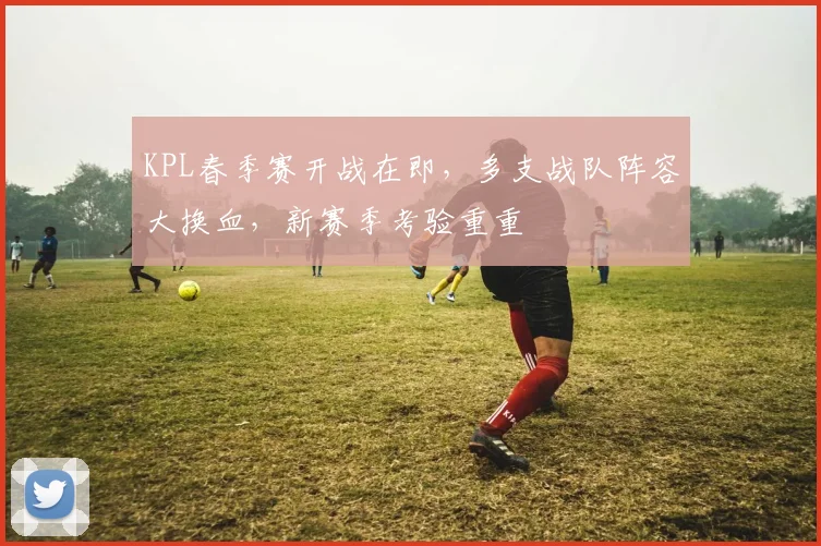 KPL春季赛开战在即，多支战队阵容大换血，新赛季考验重重