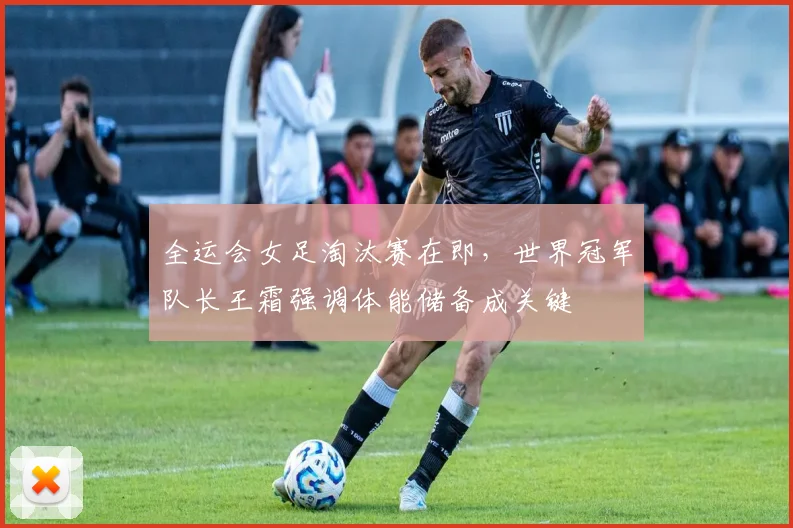 全运会女足淘汰赛在即，世界冠军队长王霜强调体能储备成关键 - 万彩官网官网