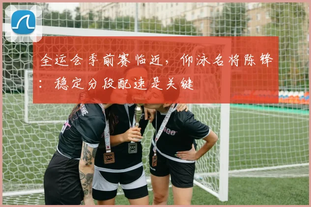 全运会季前赛临近，仰泳名将陈锋：稳定分段配速是关键