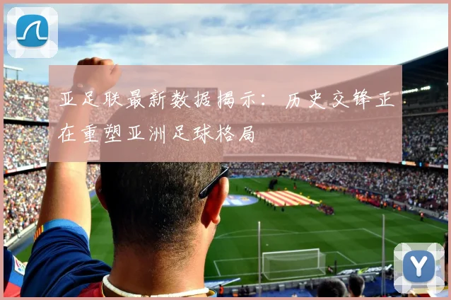 亚足联最新数据揭示:历史交锋正在重塑亚洲足球格局