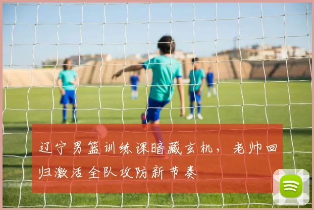辽宁男篮训练课暗藏玄机，老帅回归激活全队攻防新节奏