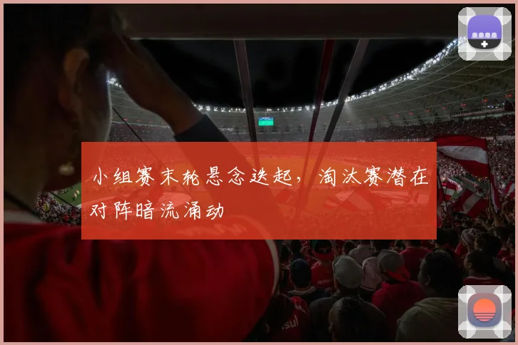 小组赛末轮悬念迭起，淘汰赛潜在对阵暗流涌动