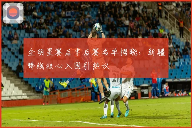 全明星赛后季后赛名单揭晓，新疆锋线核心入围引热议 - 万彩官网官网