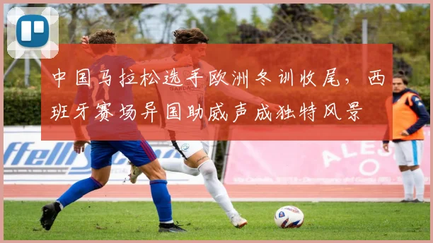 中国马拉松选手欧洲冬训收尾，西班牙赛场异国助威声成独特风景 - 万彩官网官网