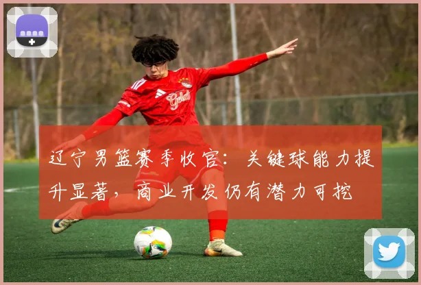 辽宁男篮赛季收官:关键球能力提升显著,商业开发仍有潜力可挖