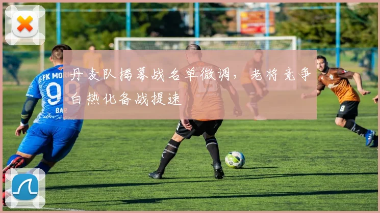 丹麦队揭幕战名单微调,老将竞争白热化备战提速