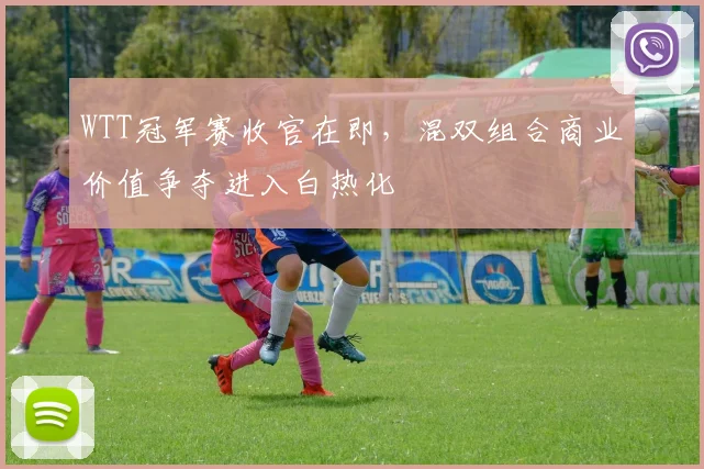 WTT冠军赛收官在即，混双组合商业价值争夺进入白热化