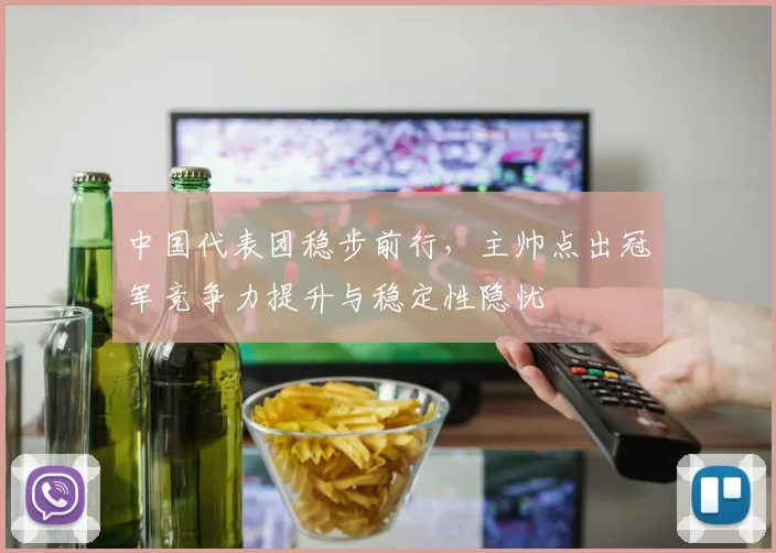 中国代表团稳步前行，主帅点出冠军竞争力提升与稳定性隐忧