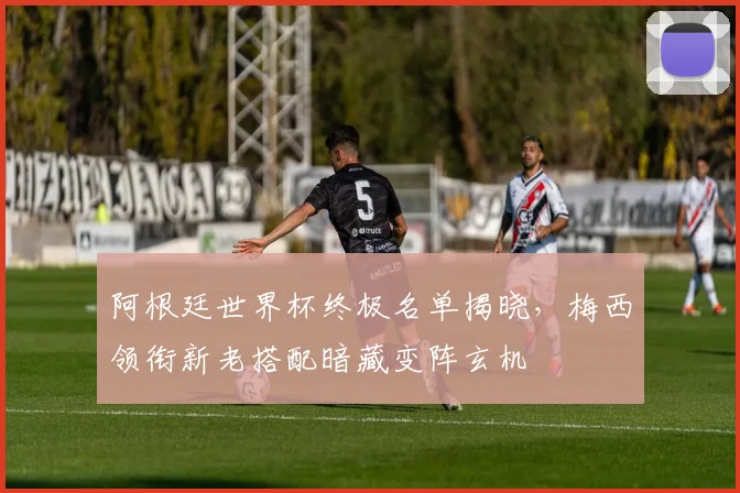 阿根廷世界杯终极名单揭晓，梅西领衔新老搭配暗藏变阵玄机