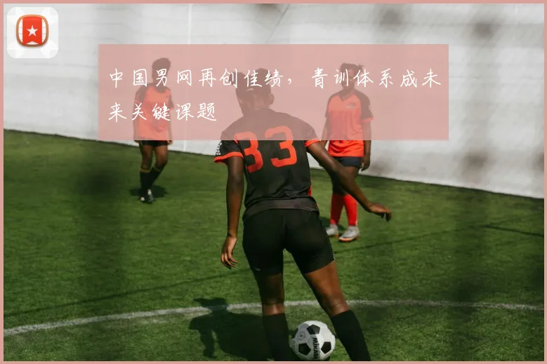 中国男网再创佳绩，青训体系成未来关键课题 - 万彩官网官网