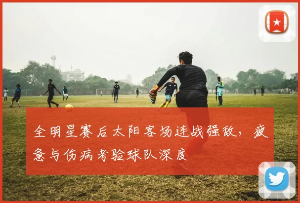 全明星赛后太阳客场连战强敌，疲惫与伤病考验球队深度 - 万彩官网官网