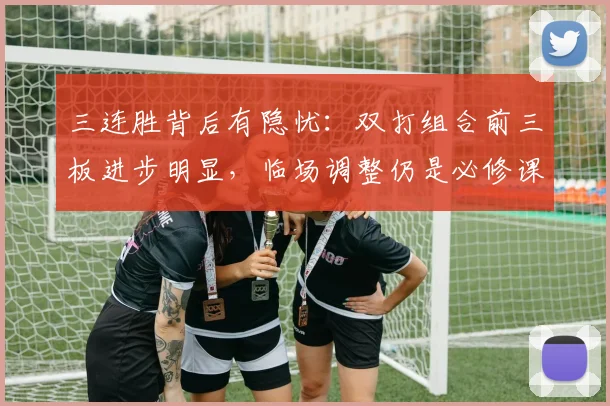 三连胜背后有隐忧：双打组合前三板进步明显，临场调整仍是必修课