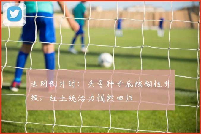 法网倒计时:头号种子底线韧性升级,红土统治力悄然回归
